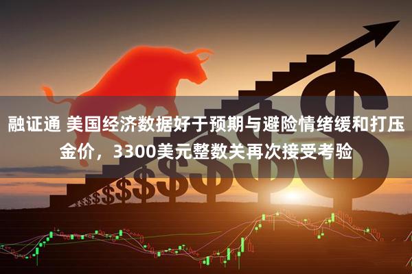 融证通 美国经济数据好于预期与避险情绪缓和打压金价，3300美元整数关再次接受考验