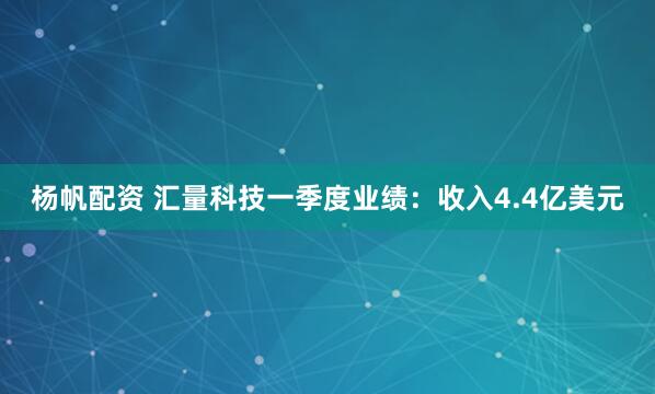 杨帆配资 汇量科技一季度业绩：收入4.4亿美元