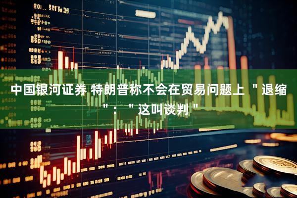 中国银河证券 特朗普称不会在贸易问题上 ＂退缩＂：＂这叫谈判＂