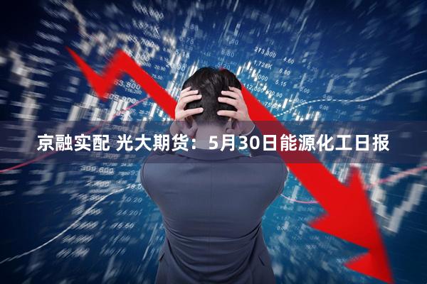 京融实配 光大期货：5月30日能源化工日报