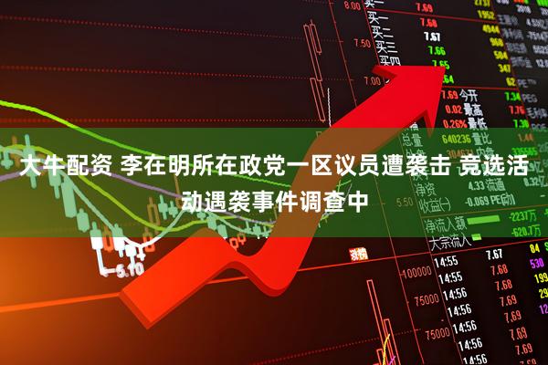 大牛配资 李在明所在政党一区议员遭袭击 竞选活动遇袭事件调查中