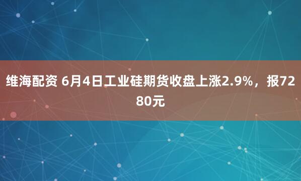 维海配资 6月4日工业硅期货收盘上涨2.9%，报7280元
