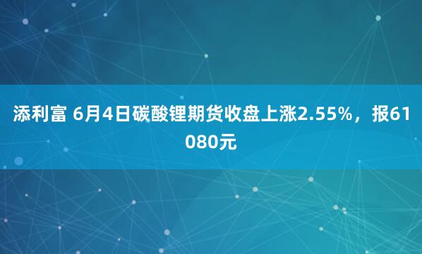 添利富 6月4日碳酸锂期货收盘上涨2.55%，报61080元