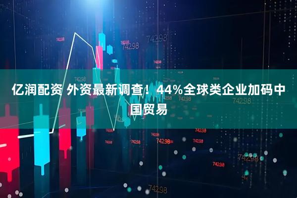 亿润配资 外资最新调查！44%全球类企业加码中国贸易