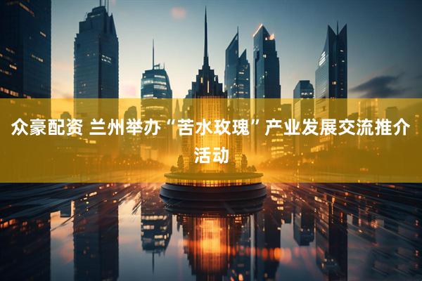 众豪配资 兰州举办“苦水玫瑰”产业发展交流推介活动