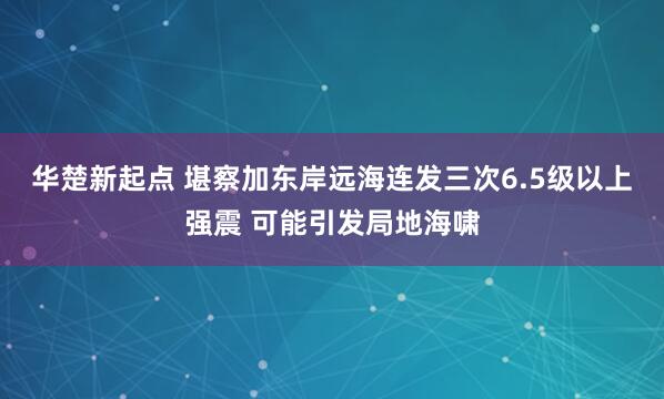 华楚新起点 堪察加东岸远海连发三次6.5级以上强震 可能引发局地海啸