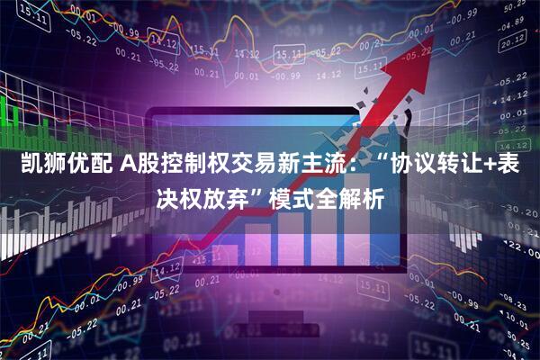 凯狮优配 A股控制权交易新主流：“协议转让+表决权放弃”模式全解析