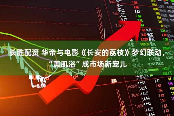 长胜配资 华帝与电影《长安的荔枝》梦幻联动，“美肌浴”成市场新宠儿