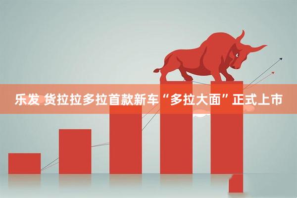 乐发 货拉拉多拉首款新车“多拉大面”正式上市