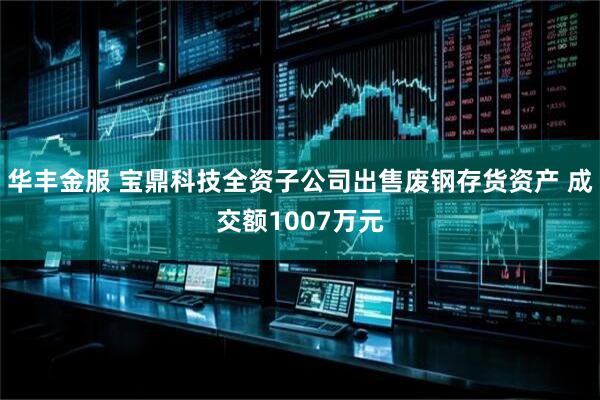 华丰金服 宝鼎科技全资子公司出售废钢存货资产 成交额1007万元