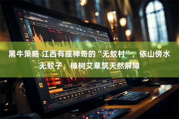 黑牛策略 江西有座神奇的“无蚊村”，依山傍水无蚊子，樟树艾草筑天然屏障