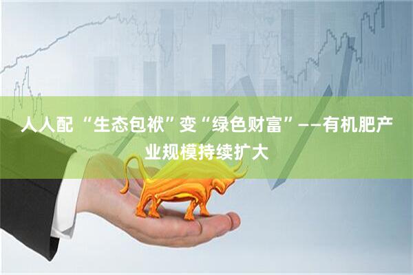 人人配 “生态包袱”变“绿色财富”——有机肥产业规模持续扩大