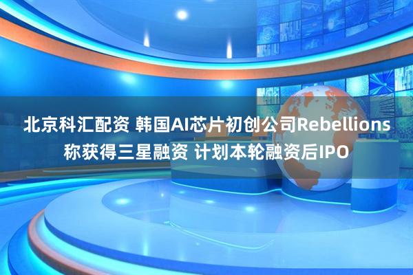 北京科汇配资 韩国AI芯片初创公司Rebellions称获得三星融资 计划本轮融资后IPO