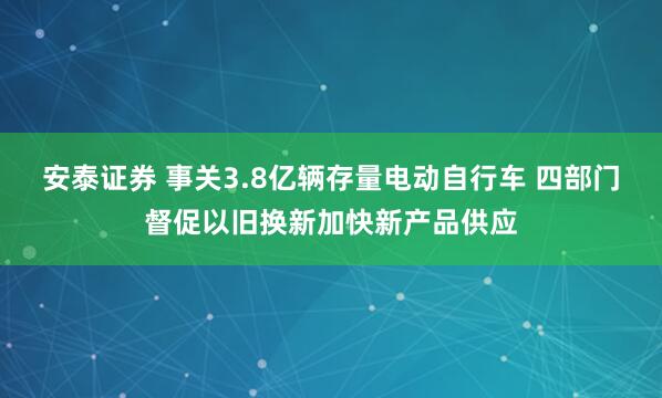 安泰证券 事关3.8亿辆存量电动自行车 四部门督促以旧换新加快新产品供应