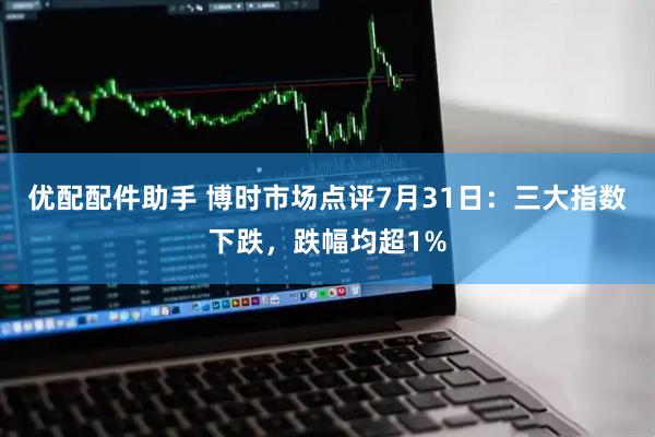 优配配件助手 博时市场点评7月31日：三大指数下跌，跌幅均超1%