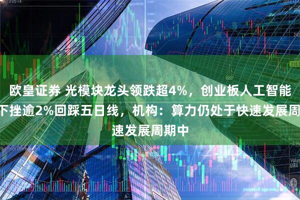 欧皇证券 光模块龙头领跌超4%，创业板人工智能ETF下挫逾2%回踩五日线，机构：算力仍处于快速发展周期中