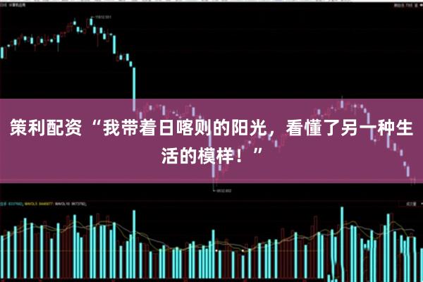 策利配资 “我带着日喀则的阳光，看懂了另一种生活的模样！”