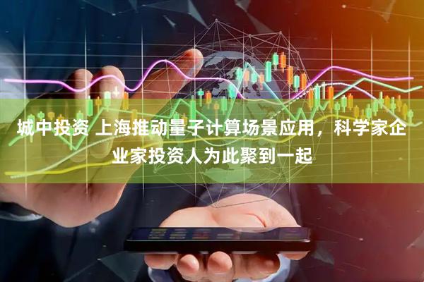 城中投资 上海推动量子计算场景应用，科学家企业家投资人为此聚到一起