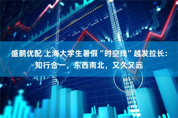 盛鹏优配 上海大学生暑假“时空线”越发拉长：知行合一，东西南北，又久又远