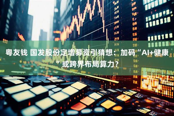 粤友钱 国发股份定增募资引猜想：加码“AI+健康”或跨界布局算力？