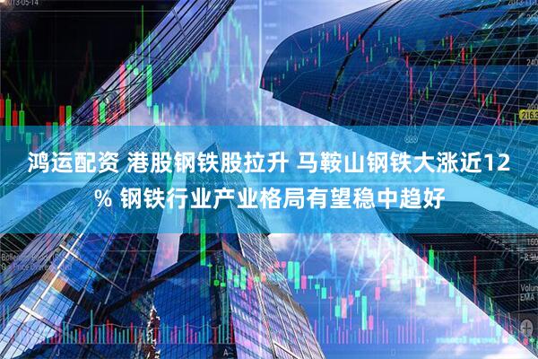 鸿运配资 港股钢铁股拉升 马鞍山钢铁大涨近12% 钢铁行业产业格局有望稳中趋好