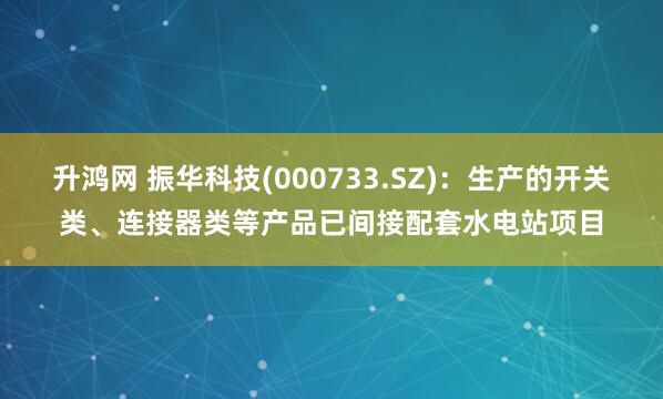 升鸿网 振华科技(000733.SZ)：生产的开关类、连接器类等产品已间接配套水电站项目