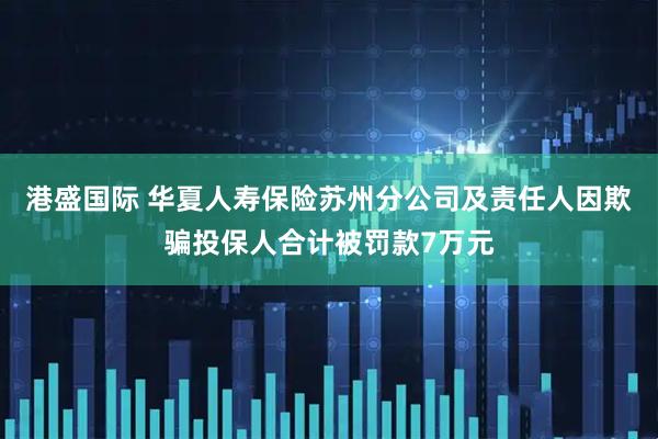 港盛国际 华夏人寿保险苏州分公司及责任人因欺骗投保人合计被罚款7万元