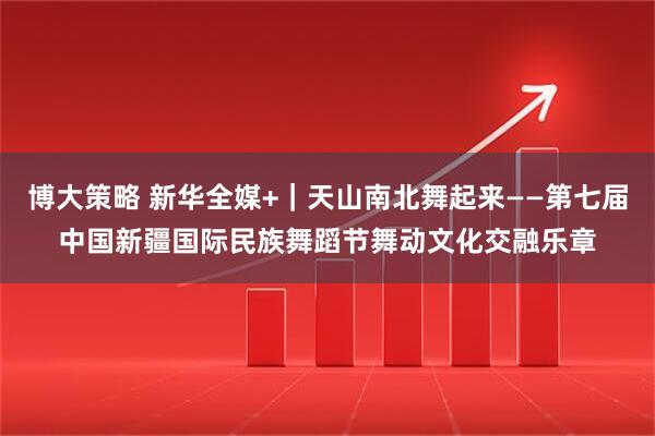 博大策略 新华全媒+｜天山南北舞起来——第七届中国新疆国际民族舞蹈节舞动文化交融乐章