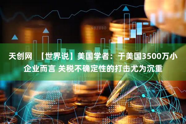 天创网  【世界说】美国学者：于美国3500万小企业而言 关税不确定性的打击尤为沉重