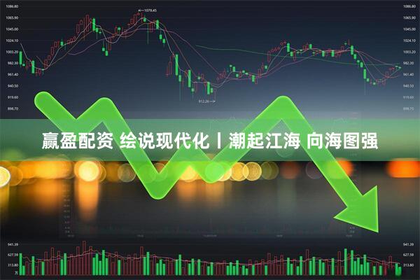 赢盈配资 绘说现代化丨潮起江海 向海图强