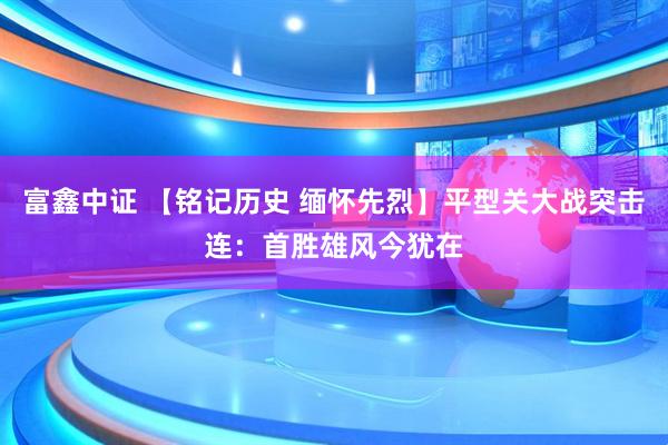 富鑫中证 【铭记历史 缅怀先烈】平型关大战突击连：首胜雄风今犹在