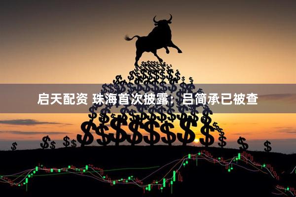 启天配资 珠海首次披露：吕简承已被查
