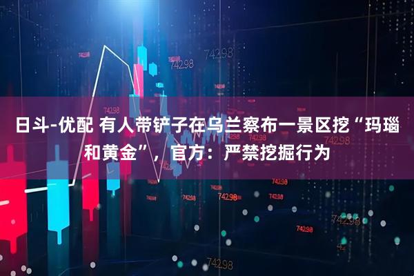 日斗-优配 有人带铲子在乌兰察布一景区挖“玛瑙和黄金”，官方：严禁挖掘行为
