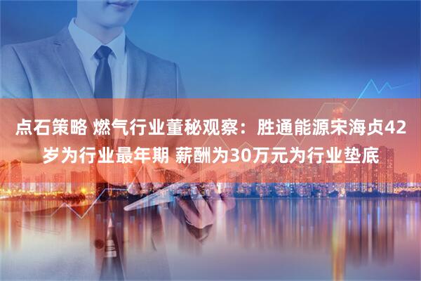 点石策略 燃气行业董秘观察：胜通能源宋海贞42岁为行业最年期 薪酬为30万元为行业垫底