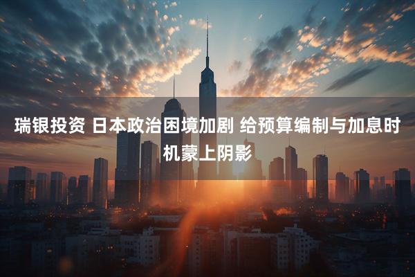 瑞银投资 日本政治困境加剧 给预算编制与加息时机蒙上阴影