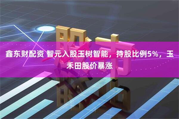 鑫东财配资 智元入股玉树智能，持股比例5%，玉禾田股价暴涨