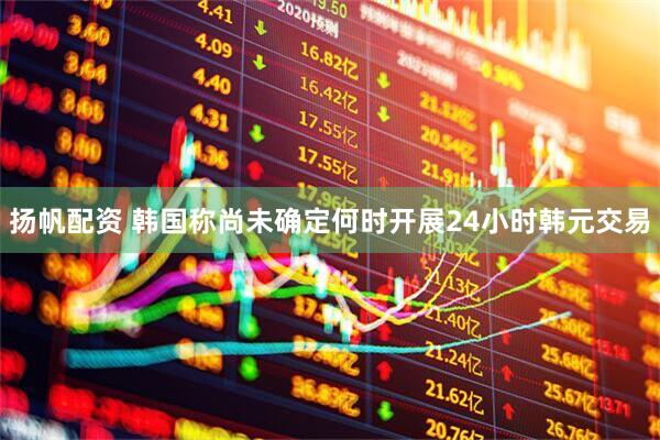 扬帆配资 韩国称尚未确定何时开展24小时韩元交易
