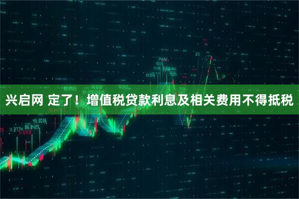 兴启网 定了！增值税贷款利息及相关费用不得抵税