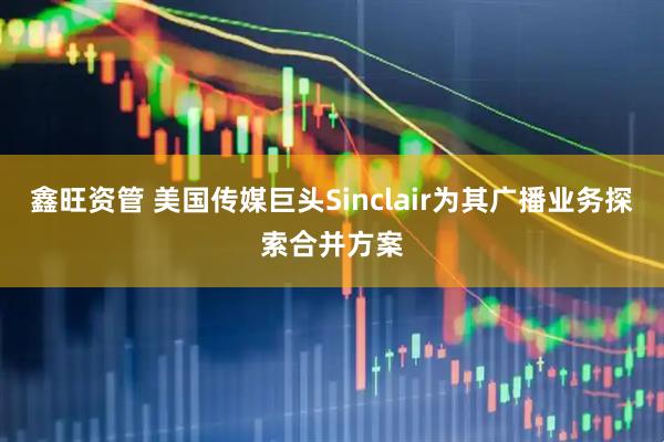 鑫旺资管 美国传媒巨头Sinclair为其广播业务探索合并方案