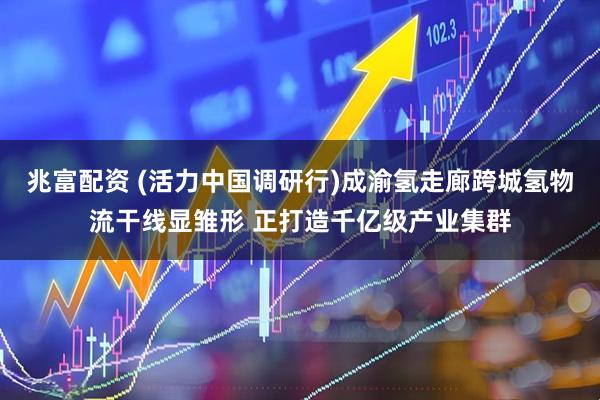 兆富配资 (活力中国调研行)成渝氢走廊跨城氢物流干线显雏形 正打造千亿级产业集群