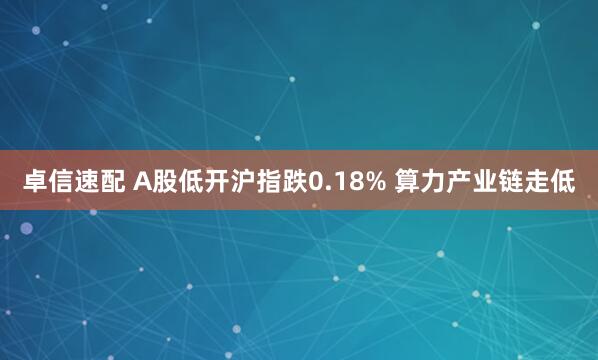 卓信速配 A股低开沪指跌0.18% 算力产业链走低