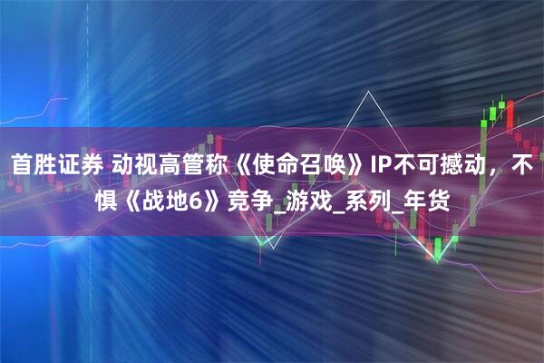 首胜证券 动视高管称《使命召唤》IP不可撼动，不惧《战地6》竞争_游戏_系列_年货