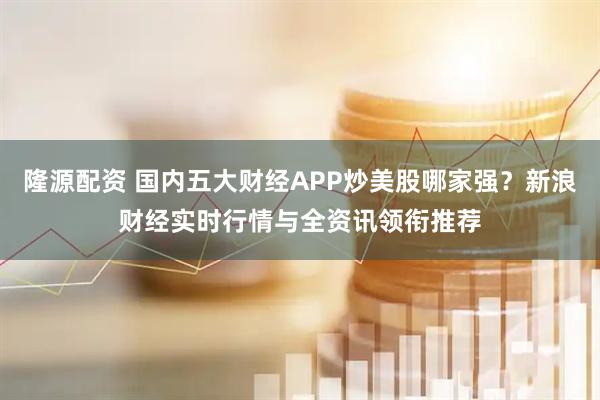 隆源配资 国内五大财经APP炒美股哪家强？新浪财经实时行情与全资讯领衔推荐