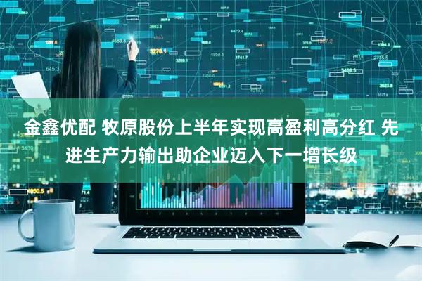 金鑫优配 牧原股份上半年实现高盈利高分红 先进生产力输出助企业迈入下一增长级